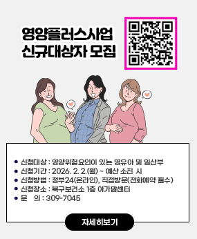 영양플러스사업 신규대상자 모집 
qr바로가기 영양플러스사업 https://www.bsbukgu.go.kr/index.bsbukgu?menuCd=DOM_000000503001005000 이동
신청대상 : 영양위험요인이 있는 영유아 및 임산부
 신청기간 : 2026. 2. 2.(월) ~ 예산 소진 시
 신청방법 : 정부24(온라인), 직접방문(전화예약 필수)
 신청장소 : 북구보건소 1층 아가맘센터
 문    의 : 309-7045
자세히보기
