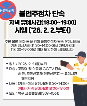 불법주정차 단속 저녁 유예시간(18:00~19:00) 시행(‘26. 2. 2.부터)
주민 불편 완화 등을 위해 불법주정차 단속 유예시간을 기존 점심시간(11:30~14:00)에서
저녁시간대 (18:00~19:00)로 확대 도입하여 시행합니다.

  ❍ 일시 : 2026. 2. 2.(월)부터
  ❍ 대상 : 고정형 및 이동형 CCTV 단속 
     ※ 단, 주민신고제(안전신문고)는 유예시간 해당없음
  ❍ 내용 : (기존) 점심 유예시간(11:30~14:00)
            (확대) 저녁 유예시간(18:00~19:00)
  ❍ 문의 : 북구 교통행정과(309-4561)