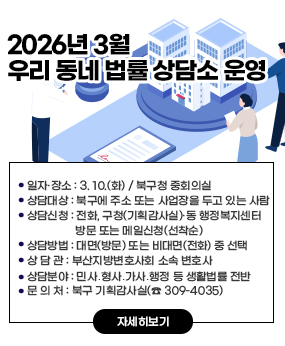 2026년 3월 우리 동네 법률 상담소 운영
○ 일자·장소: 3. 10.(화) / 북구청 중회의실
○ 상담대상: 북구에 주소 또는 사업장을 두고 있는 사람
○ 상담신청: 전화, 구청(기획감사실)·동 행정복지센터 방문 또는 메일신청(선착순)
○ 상담방법 : 대면(방문) 또는 비대면(전화) 중 선택
○ 상 담 관 : 부산지방변호사회 소속 변호사
○ 상담분야 : 민사․형사․가사․행정 등 생활법률 전반
○ 문 의 처 : 북구 기획감사실(☎ 309-4035)
자세히보기