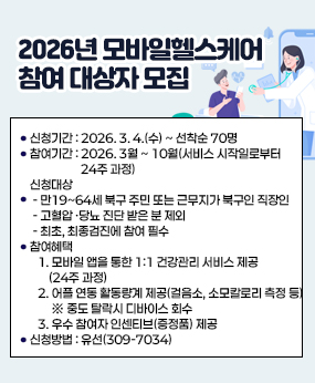2026년 모바일헬스케어 참여 대상자 모집
○ 신청기간 : 2026. 3. 4.(수) ~ 선착순 70명
○ 참여기간 : 2026. 3월 ~ 10월(서비스 시작일로부터 24주 과정)
○ 신청대상 
 - 만19~64세 북구 주민 또는 근무지가 북구인 직장인
 - 고혈압 ·당뇨 진단 받은 분 제외
 - 최초, 최종검진에 참여 필수
○ 참여혜택
   1. 모바일 앱을 통한 1:1 건강관리 서비스 제공(24주 과정)
   2. 어플 연동 활동량계 제공(걸음소, 소모칼로리 측정 등) ※ 중도 탈락시 디바이스 회수
   3. 우수 참여자 인센티브(증정품) 제공
○ 신청방법 : 유선(309-7034)