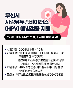2026년 부산시 사람유두종바이러스 예방접종 지원 사업 안내
사업기간: 2026년 1월 ~ 12월 
□ 지원대상: 관내 26세 여성(1999년생, 접종일 기준 주민등록상 북구 거주)
   ※26세 저소득층(기초생활수급자·차상위계층), HPV 기 접종자, 외국인 제외
□ 지원내용: HPV 예방접종(가다실4·9가) 비용 일부 정액(10만원)/회 지원
□ 문의처 : 북구보건소 감염병관리팀(☎309-7983)