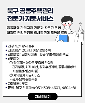 북구 공동주택관리 전문가 자문서비스

공동주택 관리지원 전문가 자문단 운영
아파트 관리운영의 의사결정에 도움을 드립니다!

· 신청기간 : 상시 접수
· 신청대상 : 20세대 이상 공동주택
· 신청방법 : 신청서 제출 
    (방문·우편·이메일·팩스)
· 신청분야 
  ① 찾아가는 아파트 맞춤형 컨설팅 
   - 관리행정, 회계·예산, 장기수선계획,         공동체활성화, 시설물관리(건축 등)
  ② 계약원가 자문서비스 
   - 공사·용역·물품구매 
· 자문비용 : 무료 
문의 : 북구 건축과(☎051-309-4601, 4604~8)
자세히보기