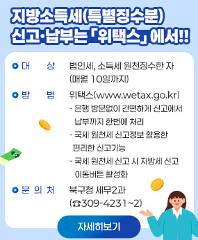 지방소득세(특별징수분)신고·납부는「위택스」 에서!!

 ❍ 대상: 법인세, 소득세 원천징수한 자(매월 10일까지) 
 ❍ 방법: 위택스(www.wetax.go.kr) 
    - 은행 방문없이 간편하게 신고에서 납부까지 한번에 처리
    - 국세 원천세 신고정보 활용한 편리한 신고기능
    - 국세 원천세 신고 시 지방세 신고 이동버튼 활성화 
 ❍ 문의처: 북구청 세무2과 (☎309-4231~2)
                                                                 <자세히 보기>