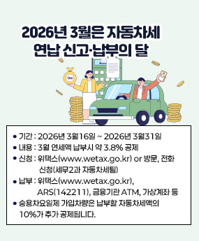 [2026년 3월 자동차세 연납 신고·납부 안내]
□ 기간: 2026년 3월16일 ~ 2026년 3월31일
□ 내용: 3월 연세액 납부시 약 3.8% 공제
□ 신청: 위택스(www.wetax.go.kr) or 방문, 전화 신청(세무2과 자동차세팀)
□ 납부: 위택스(www.wetax.go.kr), ARS(142211), 금융기관 ATM, 가상계좌 등
  □ 승용차요일제 가입차량은 납부할 자동차세액의 10%가 추가 공제됩니다.
  ※ 문의처: 세무2과 자동차세팀(309-4211~4214)
