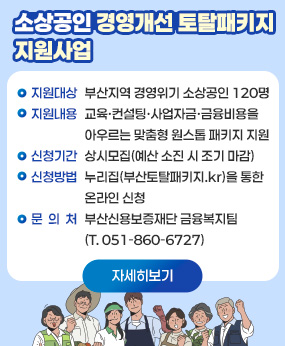 소상공인 경영개선 토탈패키지 지원사업

지원대상: 부산지역 경영위기 소상공인 120명
  지원내용: 교육·컨설팅·사업자금·금융비용을 아우르는 맞춤형
    원스톱 패키지 지원
  신청기간: 상시모집(예산 소진 시 조기 마감)
  신청방법: 누리집(부산토탈패키지.kr)을 통한 온라인 신청
  문 의 처: 부산신용보증재단 금융복지팀(T. 051-860-6727)