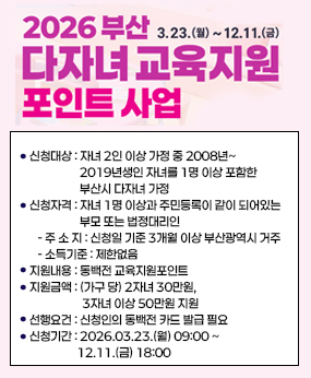 부산 다자녀가정「교육지원포인트 사업」신청 안내
○ 신청대상 : 자녀 2인 이상 가정 중 2008년~2019년생인 자녀를 1명 이상 포함한 부산시 다자녀 가정
○ 신청자격 : 자녀 1명 이상과 주민등록이 같이 되어있는 부모 또는 법정대리인
   - 주 소 지 : 신청일 기준 3개월 이상 부산광역시 거주
   - 소득기준 : 제한없음
○ 지원내용 : 동백전 교육지원포인트 
○ 지원금액 : (가구 당) 2자녀 30만원, 3자녀 이상 50만원 지원
○ 선행요건 : 신청인의 동백전 카드 발급 필요 
○ 신청기간 : 2026.03.23.(월) 09:00 ~ 12.11.(금) 18:00