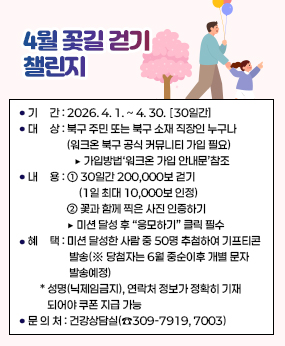 4월 꽃길 걷기 챌린지
❍ 기     간 : 2026. 4. 1. ~ 4. 30. ▸ 30일간
  ❍ 대     상 : 북구 주민 또는 북구 소재 직장인 누구나
                (워크온 북구 공식 커뮤니티 가입 필요)
                   ▶ 가입방법‘워크온 가입 안내문’참조
  ❍ 내     용 : ① 30일간 200,000보 걷기(1일 최대 10,000보 인정)
                  ② 꽃과 함께 찍은 사진 인증하기
                ▶ 미션 달성 후 “응모하기” 클릭 필수 
  ❍ 혜     택 : 미션 달성한 사람 중 50명 추첨하여 기프티콘 발송(※ 당첨자는 6월 중순이후 개별 문자 발송예정)
     * 성명(닉제임금지), 연락처 정보가 정확히 기재되어야 쿠폰 지급 가능
  ❍ 문 의 처 : 건강상담실(☎309-7919, 7003)