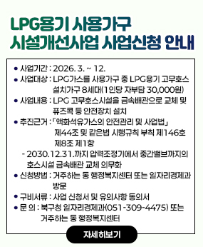LPG용기 사용가구 시설개선사업 사업신청 안내
○ 사업기간: 2026. 3. ~ 12.
○ 사업대상: LPG가스를 사용가구 중 LPG용기 고무호스 설치가구 8세대(1인당 자
부담 30,000원)
○ 사업내용: LPG 고무호스시설을 금속배관으로 교체 및 퓨즈콕 등 안전장치 설치
○ 추진근거: 「액화석유가스의 안전관리 및 사업법」 제44조 및 같은법 시행규칙 부
칙 제146호 제8조 제1항
- 2030.12.31.까지 압력조정기에서 중간밸브까지의 호스시설 금속배관 교체 의무화
○ 신청방법: 거주하는 동 행정복지센터 또는 일자리경제과 방문
○ 구비서류: 사업 신청서 및 유의사항 동의서
○ 문 의: 북구청 일자리경제과(051-309-4475) 또는 거주하는 동 행정복지센터

자세히보기