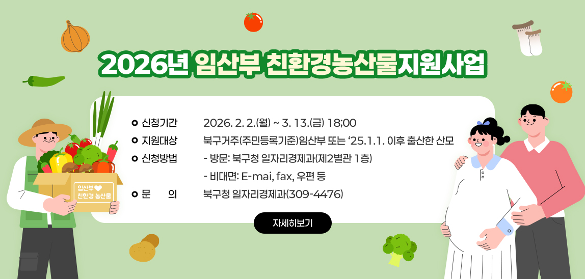 2026년 임산부 친환경농산물 지원사업  / 신청기간: 2026. 2. 2.(월) ~ 3.. 13.(금) 18;00 / 지원대상: 북구거주(주민등록기준)임산부 또는 ‘25.1.1. 이후 출산한 산모 / 신청방법  - 방문: 북구청 일자리경제과(제2별관 1층)  - 비대면: E-mai, fax, 우편 등 /  문    의: 북구청 일자리경제과(309-4476)