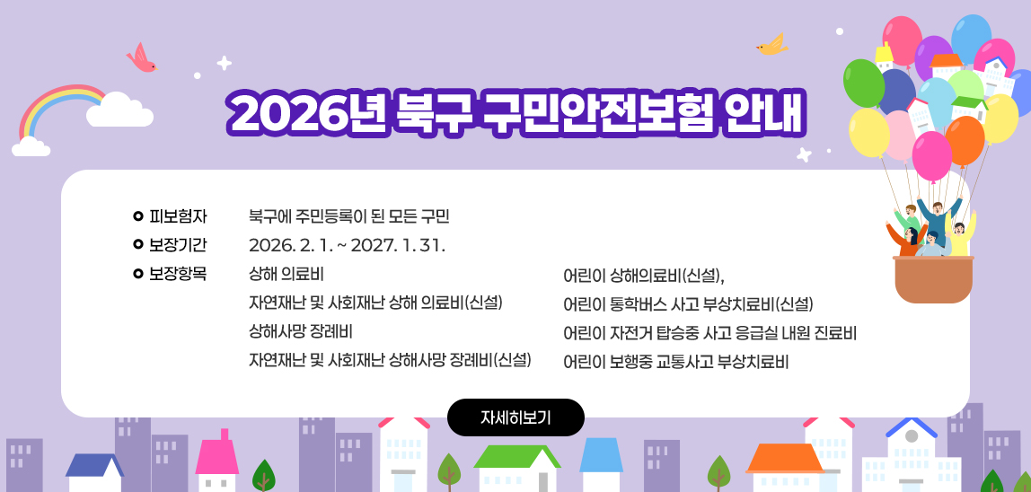 2026년 북구 구민안전보험 안내 /  〇 피보험자 : 북구에 주민등록이 된 모든 구민
 〇 보장기간 : 2026. 2. 1. ~ 2027. 1. 31.
 〇 보장항목 : 상해 의료비
              자연재난 및 사회재난 상해 의료비(신설)
              상해사망 장례비
              자연재난 및 사회재난 상해사망 장례비(신설)
              어린이 상해의료비(신설), 
              어린이 통학버스 사고 부상치료비(신설)
              어린이 자전거 탑승중 사고 응급실 내원 진료비
              어린이 보행중 교통사고 부상치료비