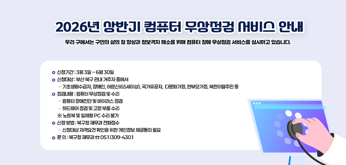 2026년 상반기 컴퓨터 무상점검 서비스 안내/우리 구에서는 구민의 삶의 질 향상과 정보격차 해소를 위해  컴퓨터 장애 무상점검 서비스를 실시하고 있습니다. 

                            ❍ 신청기간 : 3월 3일 ~ 6월 30일 

                            ❍ 신청대상 : 부산 북구 관내 거주자 중에서 
                            ▶ 기초생활수급자, 장애인, 어르신(65세이상), 국가유공자, 
                            다문화가정, 한부모가정, 북한이탈주민 등 

                            ❍ 점검내용 : 컴퓨터 무상점검 및 수리 
                            ▶ 컴퓨터 장애진단 및 바이러스 점검 
                            ▶ 하드웨어 점검 및 고장 부품 수리 
                            ※ 노트북 및 일체형 PC 수리 불가 

                            ❍ 신청 방법 : 북구청 재무과 전화접수 
                            ▶ 신청대상 자격요건 확인을 위한 개인정보 제공동의 필요 

                            ❍ 문 의 : 북구청 재무과 ☎ 051)309-4301