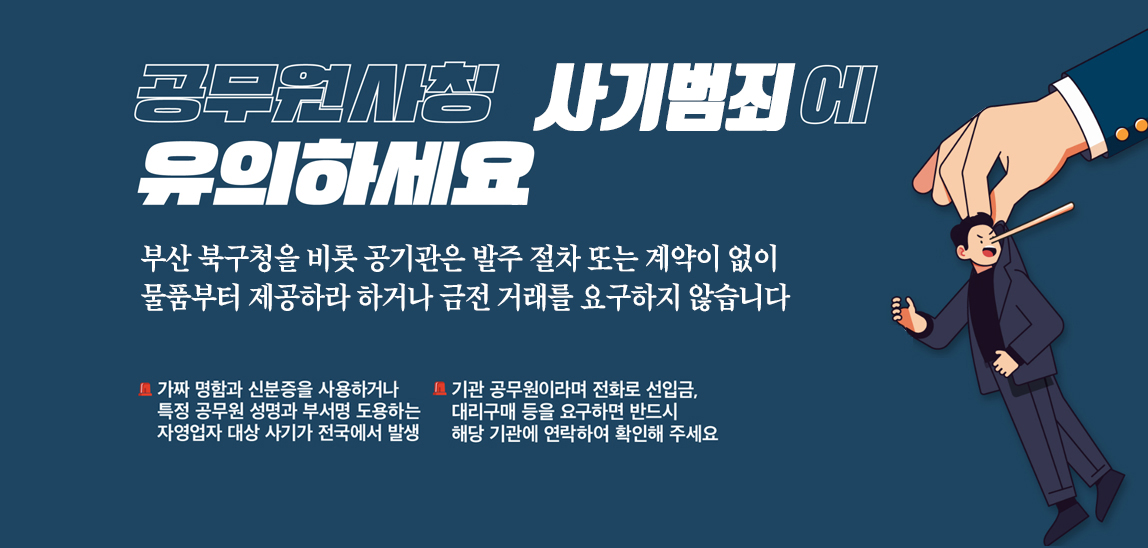 공무원사칭사기범죄에 유의하세요. 부산북구청을 비롯 공기관은 발주 절차 또는 게약이 없이 물품부터 제공하라 하거나 금전거래를 요구하지 않습니다.가짜 명함과 신분증을 사용하거나 특정 공무원 성명과 부서명 도용하는 자영업자 대상 사기가 전국에서 발생/기관 공무원이라며 전화로 선입금, 대리구매 등을 요구하면 반드시 해당 기관에 연락하여 확인해 주세요