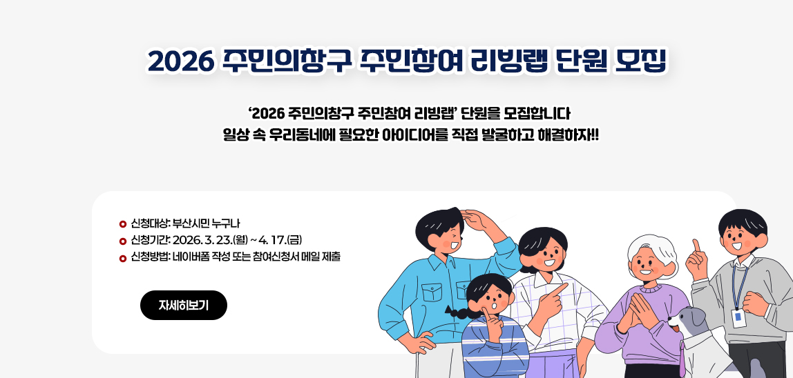 2026 주민의창구 주민참여 리빙랩 단원 모집
‘2026 주민의창구 주민참여 리빙랩’ 단원을 모집합니다

 일상 속 우리동네에 필요한 아이디어를 직접 발굴하고 해결하자!!
 
 - 신청대상: 부산시민 누구나
 - 신청기간: 2026. 3. 23.(월) ~ 4. 17.(금)
 - 신청방법: 네이버폼 작성 또는 참여신청서 메일 제출

(자세히보기)