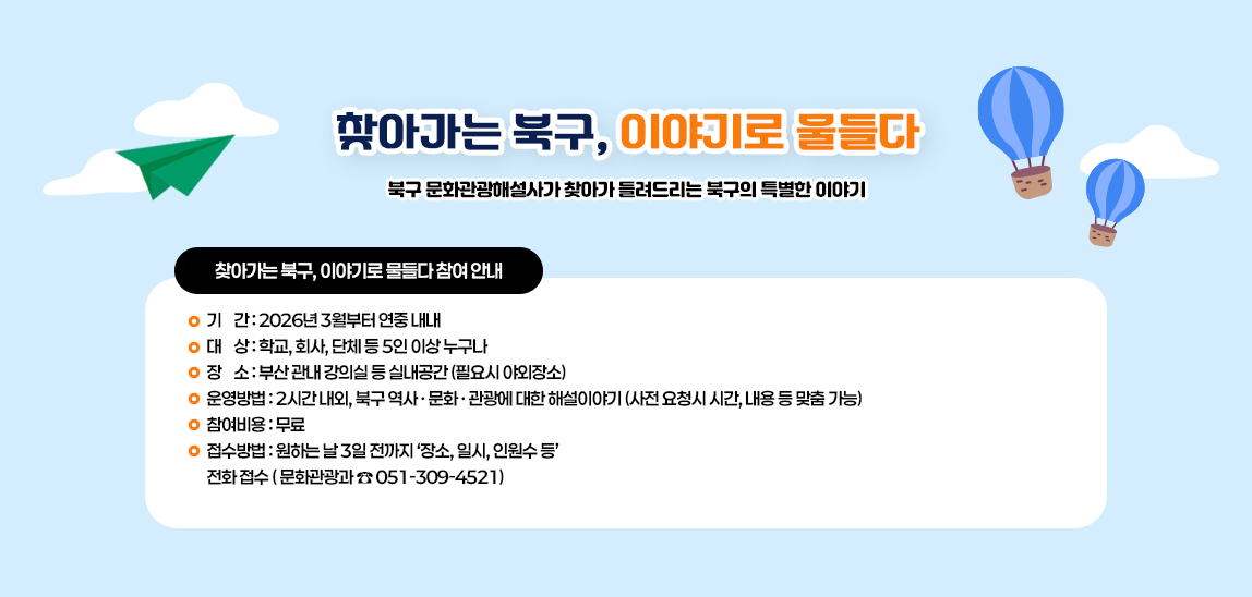 찾아가는 북구, 이야기로 물들다. 북구 문화관광해설사가 찾아가 들려드리는 북구의 특별한 이야기! 기간 : 2026년 3월부터 연중 내내, 대상 : 학교, 회사, 단체 등 5인 이상 누구나, 장소: 부산 관내 강의실 등 실내공간 (필요시 야외장소), 운영방법 : 2시간 내외, 북구 역사˙문화˙관광에 대한 해설이야기 (사전 요청시 시간, 내용 등 맞춤 가능), 참여비용 : 무료, 접수방법 : 원하는 날 3일 전까지 '장소, 일시, 인원수 등' 전화접수(문화관광과 051-309-4521)