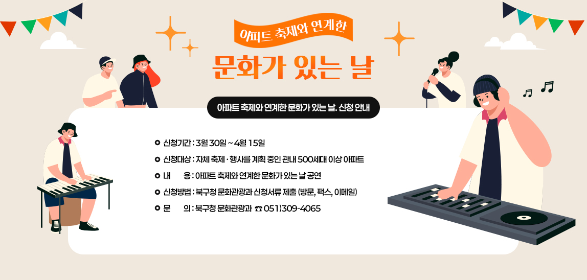 아파트 축제와 연계한 문화가 있는 날. 신청안내. 신청기간 : 3월 30일 ~ 4월 15일 
신청대상 : 자체 축제 · 행사를 계획 중인 관내 500세대 이상 아파트  
내         용 : 아파트 축제와 연계한 문화가 있는 날 공연 
신청방법 : 북구청 문화관광과 신청서류 제출 (방문, 팩스, 이메일) 
문         의 : 북구청 문화관광과  ☎ 051)309-4065