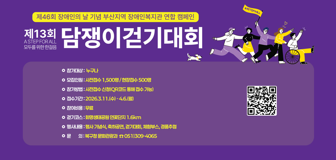 제46회 장애인의 날 기념 부산지역 장애인복지관 연합 캠페인
 제13회 “담쟁이 걷기대회”
○ 참가대상: 누구나
 ○ 모집인원: 사전접수 1,500명 / 현장접수 500명
 ○ 참가방법: 사전접수 신청(QR코드 통해 접수 가능)
 ○ 접수기간: 2026.3.11.(수)~4.6.(월)       
 ○ 참여비용: 무료
 ○ 걷기코스: 화명생태공원 연꽃단지 1.6km
 ○ 행사내용: 행사 기념식, 축하공연, 걷기대회, 체험부스, 경품추첨
 ○ 문의: 부산뇌병변복지관(☎051-333-3888)