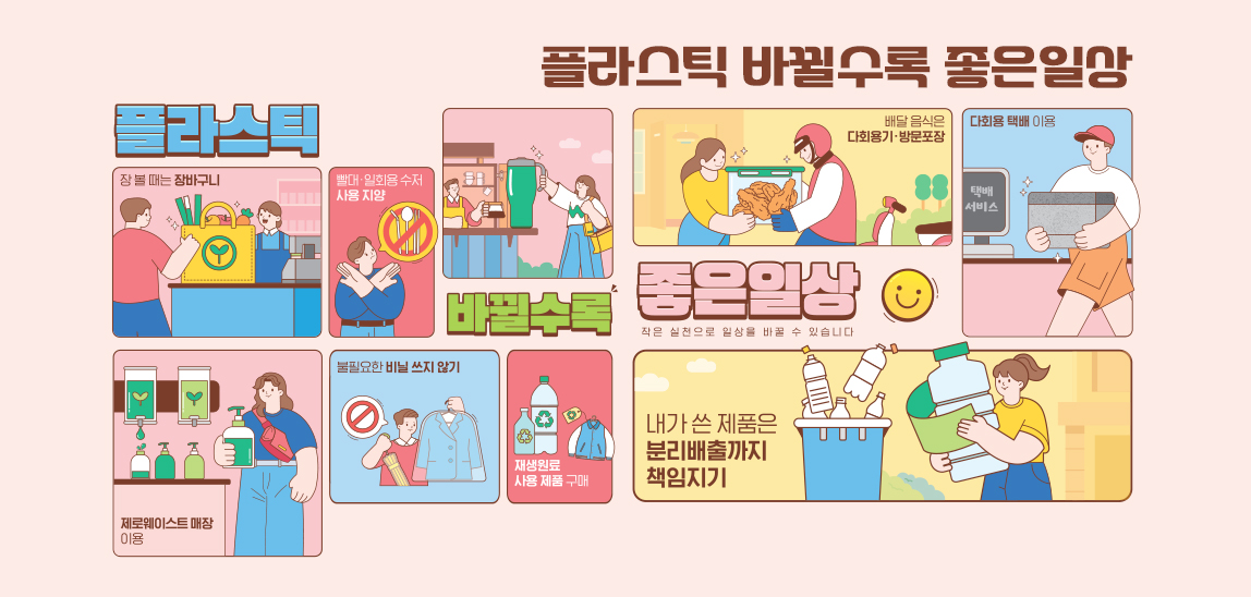 플라스틱, 바뀔수록 좋은일상
작은 실천으로 일상을 바꿀 수 있습니다
-장볼때는 장바구니
-빨대, 일회용 수저 사용 지양
-제로웨이스트 매장 이용
-불필요한 비닐 쓰지 않기
-재생원료 사용 제품 구매
-배달 음식은 다회용기, 방문포장
-다회용 택배 이용
-내가 쓴 제품은 분리배출까지 책임지기