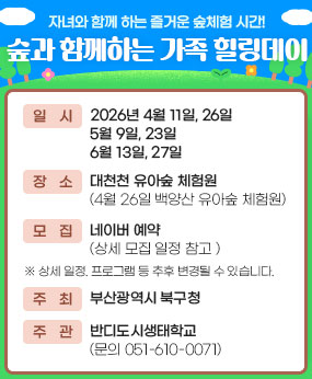 자녀와 함께 하는 즐거운 숲체험 시간!
숲과 함께하는 가족 힐링데이 
-일시 : 2026년 4월 11일, 26일
5월 9일, 23일
6월 13일, 27일
-장소 : 대천천 유아숲 체험원 
(4월 26일 백양산 유아숲 체험원)
-모집 : 네이버 예약
(상세 모집 일정 참고 )
※ 상세 일정. 프로그램 등 추후 변경될 수 있습니다. 
-주최 : 부산광역시 북구청
-주관 : 반디도시생태학교 
(문의 051-610-0071)