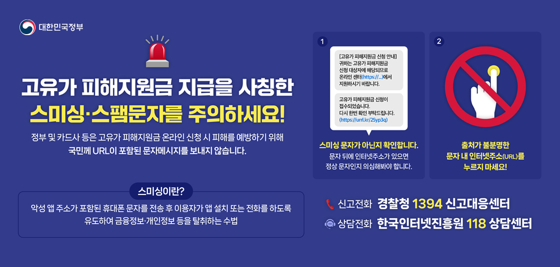 고유가 피해지원금 지급을 사칭한 스미싱,스팸문자 주의하세요!
정부 및 카드사 등은 고유가 피해지원금 온라인 신청 시 피해를 예방하기 위해 국민께 URL이 포함된 문자 메시지를 보내지 않습니다.
출처가 불분명한 문자 내 인터넷주소(URL)를 누르지 마세요! 
신고전화 : 경찰청 1394 신고대응센터
상담전화 : 한국인터넷진흥원 118 상담센터