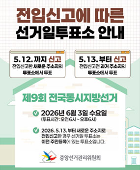 전입신고에 따른 선거일투표소 안내
-5.12.까지 신고:전입신고한 새로운 주소지의 투표소에서 투표
-5.13.부터 신고:전입신고전 과거 주소지의 투표소에서 투표

제9회 전국동시지방선거
-2026년 6월 3일 수요일 (투표시간:오전6시~오후6시)
-2026.5.13.부터 새로운 주소지로 전입신고한 경우 선거일 투표소는 이전 주민등록에 있는 투표소입니다.

-중앙선거관리위원회-