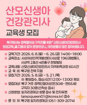 북구에서는 경력단절여성 구직자를 위한 「산모신생아건강관리사 양성교육」을 다음과 같이 운영하오니, 주민 여러분들의 많은 참여바랍니다. 

○ 교육기간 : 2026. 6. 8.(월) ~ 6. 26.(금) 14:00~18:00 
○ 교육장소 : 사상여성인력개발센터(부산 사상구 사상로 196(괘법동)), 사상역 2호선 4번출구 한빛빌딩
○ 교육내용 : 산모신생아건강관리사 자격취득과정 60시간
○ 교 육 비 : 북구청 전액 지원
○ 모집기간 : 2026. 5. 8.(금) ~ 5. 21.(목) ※ 평일접수, 점심시간(12:00~13:00) 제외
○ 모집대상 : 북구 거주 경력단절여성(만30세~ 만65세) 구직자 30명(선착순 접수)
○ 신청방법 : 일자리경제과 방문 접수 및 전자우편(ansoqueen01@korea.kr) 접수
○ 문 의 처 : 북구청 일자리경제과 (051-309-2074)