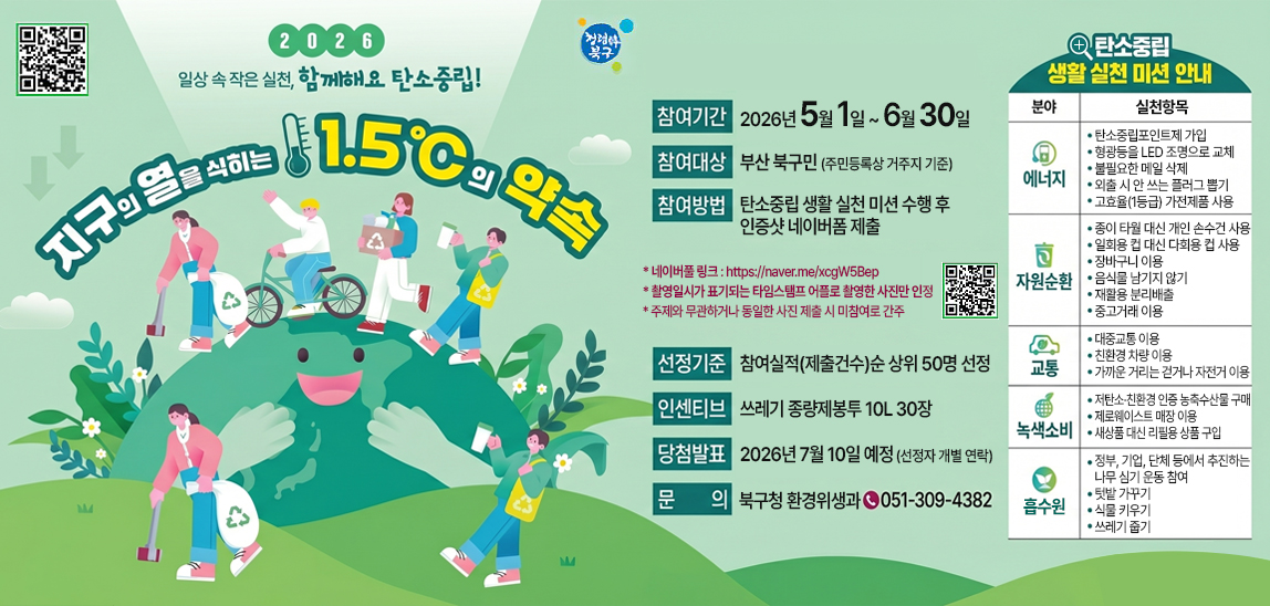 2026년 지구의 열을 식히는 1.5도의 약속
○ 참여기간 : 2026. 5. 1. ~ 6. 30.
 ○ 참여대상 : 부산 북구민(주민등록상 거주지 기준)
 ○ 참여방법 : 탄소중립 생활 실천 미션 수행 후 인증샷 네이버폼 제출
 ○ 선정기준 : 참여 실적(제출건수) 순 상위 50명 선정
 ○ 인센티브 : 쓰레기 종량제봉투 10L 30장
 ○ 당첨발표 : 2026. 7. 10. 예정 (선정자 개별 연락)
 ○ 전화문의 : 북구 환경위생과(051-309-4382)