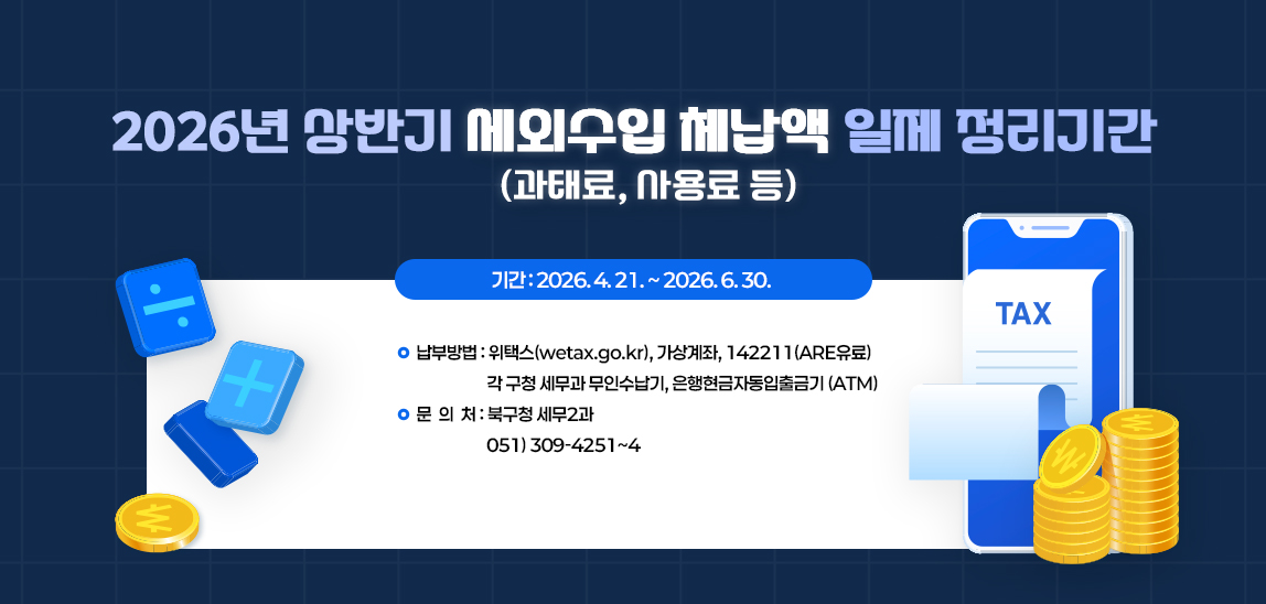 2026년 상반기 세외수입(과태료, 사용료 등) 체납액 일제 정리기간 
2026. 4.21. ~ 2026. 6.30.
납부방법 : 위택스(wetax.go.kr), 가상계좌, 142211(ARS유료),
각 구청 세무과 무인수납기, 은행현금자동입출금기(ATM) 
문의처 : 북구청 세무2과  051) 309-4251~4