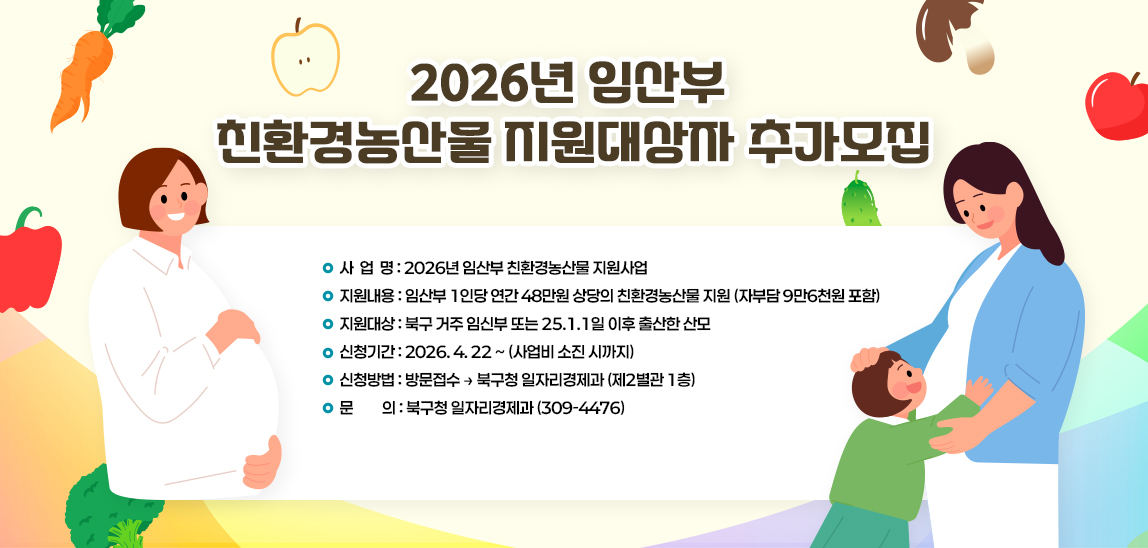 1. 사 업 명: 2026년 임산부 친환경농산물 지원사업
 2. 지원내용: 임산부 1인당 연간 48만원 상당의 친환경농산물 지원(자부담 9만6천원 포함)
 3. 지원대상: 북구 거주 임신부 또는 25.1.1일 이후 출산한 산모 
 4. 신청기간: 2026. 4. 22 ~ (사업비 소진 시까지)
 5. 신청방법: 방문접수 ⊳ 북구청 일자리경제과(제2별관 1층)  
 6. 문    의: 북구청 일자리경제과(309-4476)