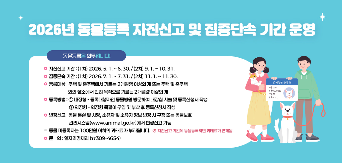 - 자진신고 기간 : (1차) 2026. 5. 1. ~ 6. 30. / (2차) 9. 1. ~ 10. 31.
- 집중단속 기간 : (1차) 2026. 7. 1. ~ 7. 31. / (2차) 11. 1. ~ 11. 30.
- 등록대상 : 주택 및 준주택에서 기르는 2개월령 이상의 개 또는 주택 및 준주택                    외의 장소에서 반려 목적으로 기르는 2개월령 이상의 개
- 등록방법 : ① 내장형 - 등록대행자인 동물병원 방문하여 내장칩 시술 및 등록신청서 작성
            ② 외장형 - 외장형 목걸이 구입 및 부착 후 등록신청서 작성
- 변경신고 : 동물 분실 및 사망, 소유자 및 소유자 정보 변경 시 구청 또는 동물보호                관리시스템(www.animal.go.kr)에서 변경신고 가능
- 동물 미등록자는 100만원 이하의 과태료가 부과됩니다. 
  ※ 자진신고 기간에 동물등록하면 과태료가 면제됨
- 문    의 : 일자리경제과 (☎309-4654)