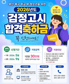 부산 북구 학교 밖 청소년을 위한 2026년도 검정고시 합격축하금 (꼭 신청하세요!)
-신청기간 : 1차 2026년 5월 / 2차 2026년 9월
-지원금액 : 1인당 30만원 (동백전 정책지원금 지급)
-지원대상 : 2026년 고졸 검정고시 합격자, 부산 북구 청소년 (9~24세), 합격일~신청일까지 북구 주민등록 유지 ※ 기 지원자 제외
-신청자격 : 본인 또는 보호자 신청 가능
-신청방법 : [방문신청]북구 학교밖청소년지원센터 꿈키움터(부산 북구 백양대로 1172번길 18, 3층)/ [온라인신청]부산 북구 홈페이지(소통/참여→신청)
-준비서류 : 신분증, 신청서, 주민등록초본, 검정고시 합격증명서, 가족관계증명서
-문의 : 051)334-3003/051)309-5137