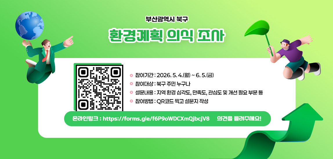 북구 환경계획 수립을 위한 구민 환경 인식조사
❍ 참여기간: 2026. 5. 4.(월) ~ 6. 5.(금)
 ❍ 참여대상: 북구 주민 누구나
 ❍ 설문내용: 지역 환경 심각도, 만족도, 관심도 및 개선 필요 부문 등
 ❍ 참여방법: QR코드 찍고 설문지 작성
    ※ 온라인링크 ▷ https://forms.gle/f6P9oWDCXmQjbcjV8