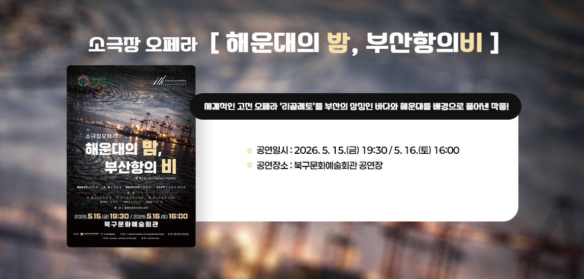 소극장 오페라「해운대의 밤, 부산항의 비」
세계적인 고전 오페라 '리골레토'를 
 부산의 상징인 바다와 해운대를 배경으로 풀어낸 작품!

 - 공연일시: 2026. 5. 15.(금) 19:30 / 5. 16.(토) 16:00
 - 공연장소: 북구문화예술회관 공연장