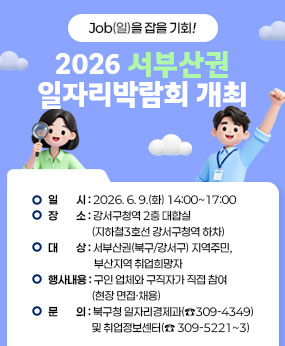 Job(일)을 잡을 기회!
2026 서부산권 일자리박람회 개최
○ 일       시 : 2026. 6. 9.(화) 14:00~17:00 
○ 장       소 : 강서구청역 2층 대합실(지하철3호선 강서구청역 하차)
○ 대       상 : 서부산권(북구/강서구) 지역주민, 부산지역 취업희망자
○ 행 사 내 용 : 구인 업체와 구직자가 직접 참여(현장 면접·채용)
○ 문       의 : 북구청 일자리경제과(☎309-4349) 및 취업정보센터(☎ 309-5221~3)
