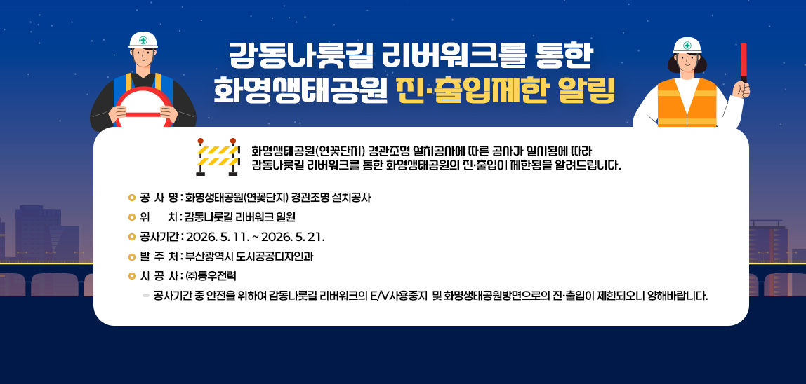 □ 감동나룻길 리버워크를 통한 화명생태공원 진·출입제한 알림
  ○ 화명생태공원(연꽃단지) 경관조명 설치공사에 따른 공사가 실시됨에 따라 감동나룻길 리버워크를 통한 화명생태공원의 진·출입이 제한됨을 알려드립니다.
  ○ 공 사 명 : 화명생태공원(연꽃단지) 경관조명 설치공사 
  ○ 위    치 : 감동나룻길 리버워크 일원
  ○ 공사기간 : 2026. 5. 11. ~ 2026. 5. 21.
  ○ 발 주 처 : 부산광역시 도시공공디자인과
  ○ 시 공 사 : ㈜동우전력
  ○ 안내사항 : 공사기간 중 안전을 위하여 감동나룻길 리버워크의 E/V사용중지 및 화명생태공원방면으로의 진·출입이 제한되오니 양해바랍니다.