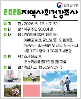 ○ 사 업 명 : 2026년 지역사회건강조사
○ 기    간 : 2026. 5. 16. ~ 7. 31.
○ 대    상 : 북구 주민 900여 명
○ 내    용 : 건강행태(흡연, 음주 등), 이환(고혈압, 당뇨병 등), 의료이용, 정신건강, 
              활동제한 및 삶의 질 등 조사 ▷총 17개 영역, 168개 조사문항
○ 혜    택 : 조사 완료 후 온누리상품권(1만원 권) 지급
○ 문    의 : 덕천지소 (☎309-7071)