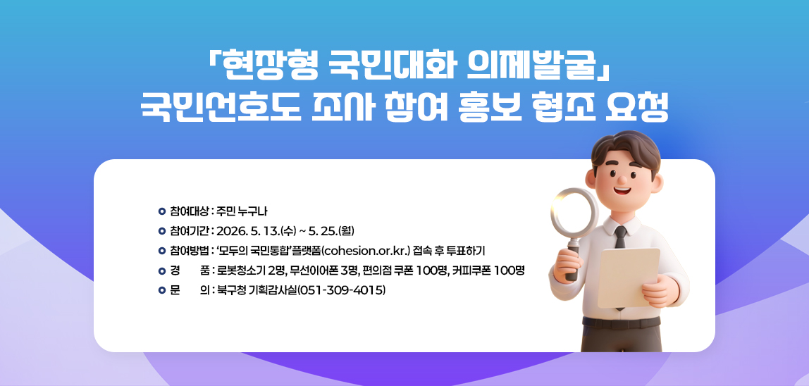 □ 참여대상 : 주민 누구나
□ 참여기간 : 2026. 5. 13.(수) ~ 5. 25.(월) 
□ 참여방법 :‘모두의 국민통합’플랫폼(cohesion.or.kr.) 접속 후 투표하기
□ 경    품 : 로봇청소기 2명, 무선이어폰 3명, 편의점 쿠폰 100명, 커피쿠폰 100명
□ 문    의 : 북구청 기획감사실(051-309-4015)