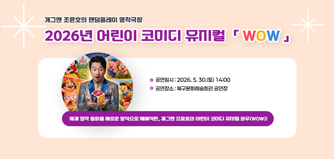 세계 명작 동화를 새로운 방식으로 재해석한, 
 개그맨 조윤호의 어린이 코미디 뮤지컬 와우(WOW)!

 - 공연일시: 2026. 5. 30.(토) 14:00 
 - 공연장소: 북구문화예술회관 공연장