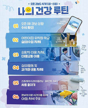 * 2026.5~8월 오존 고농도 시기 행동요령
○ 오존 예·경보 상황 수시 확인
○ 승용차 이용 자제, 대중교통 이용
○ 실외수업, 활동 및 과격한 운동 자제
○ 스프레이·드라이클리닝·페인트·시너 사용 줄이기
○ 아침·저녁 시간 활용하여 주유
○ 에어코리아(airkorea.or.kr) 및 보건환경연구원 대기오염 예보 알림서비스참고