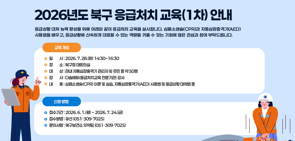 응급상황 대처 능력 향상을 위해 아래와 같이 응급처치 교육을 실시합니다. 심폐소생술(CPR)과 자동심장충격기(AED) 사용법을 배우고, 응급상황에 신속하게 대응할 수 있는 역량을 키울 수 있는 기회에 많은 관심과 참여 부탁드립니다.

□ 교육 개요 □
1. 일    시: 2026. 7. 28.(화) 14:30~16:30
2. 장    소: 북구청 대회의실
3. 대    상: 관내 자동심장충격기 관리자 및 주민 등 약 50명
4. 강    사: 다솜에듀(응급처치교육 전문기관) 강사
5. 내    용: 심폐소생술(CPR) 이론 및 실습, 자동심장충격기(AED) 사용법 및 응급상황 대처법 등

□ 신청 방법 □
1. 접수기간: 2026. 6. 1.(월) ~ 2026. 7. 24.(금)
2. 접수방법: 유선 (051-309-7025)
3. 문의사항: 북구보건소 의약팀 (051-309-7025)