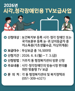·신청대상 : 보건복지부 등록 시각․청각 장애인 또는 국가보훈부 등록 눈․귀 상이등급자 중 저소득층(기초생활수급, 차상위계층)
·보급대수 : 무상보급 총 16,500대
·신청기간 : 2026. 6. 8.(월) ~ 7. 3.(금)
·신청방법 : 거주지 동 행정복지센터 방문 신청
·주요내용 : 시각·청각장애인의 방송시청 편의를 위한 맞춤형 TV 보급
·문 의 처 : 각 동 행정복지센터 및 복지정책과(051-309-4321)