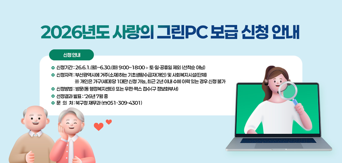 ■ 신청기간 : 26.6.1.(월)~6.30.(화) 9:00~18:00 ▷ 토·일·공휴일 제외 (선착순 아님) 
■ 신청자격 : 부산광역시에 거주(소재)하는 기초생활수급자(개인) 및 사회복지시설(단체)
 ※ 개인은 가구(세대)당 1대만 신청 가능, 최근 2년 이내 수혜 이력 있는 경우 신청 불가
■ 신청방법 : 방문(동 행정복지센터) 또는 우편·팩스 접수(구 정보화부서)
■ 선정결과 발표: ‘26년 7월 중
■ 문 의 처 : 북구청 재무과 (☎051-309-4301)