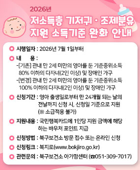 ○ 시행일자 : 2026년 7월 1일부터
○ 내    용
  - [기존] 관내 만 2세 미만의 영아를 둔 기준중위소득 80% 이하의 다자녀(2인 이상) 및 장애인 가구 
  - [변경] 관내 만 2세 미만의 영아를 둔 기준중위소득 100% 이하의 다자녀(2인 이상) 및 장애인 가구
○ 신청기간 : 영아의 출생일로부터 만 24개월이 되는 날의 전날까지 신청 시, 신청일 기준으로 지원(※ 소급적용 불가)
○ 지원내용 : 국민행복카드에 1인당 지원 금액에 해당하는 바우처 포인트 지급
(기저귀 월9만원, 조제분유 월11만원)
○ 신청방법 : 북구보건소 방문 접수 또는 온라인 신청
○ 신청링크 : 복지로(www.bokjiro.go.kr)
○ 관련문의 : 북구보건소 아가맘센터(☎051-309-7017)