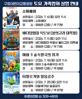 <구포어린이교통공원 토요 가족영화 상영안내>
-상영일시 : 2026.7.4.(토) 오전11시
-영화제목 : 슈퍼베어 (약 77분)
-장소 : 영화관 2층 

-상영일시 : 2026.7.11.(토) 오전11시
-영화제목 : 바다탐험대 옥토넛 불의고리 대폭발 (약 71분)
-장소 : 영화관 2층 

-상영일시 : 2026.7.18.(토) 오전11시
-영화제목 : 마야 3 숲속왕국의 위기 (약 88분)
-장소 : 영화관 2층 

-상영일시 : 2026.7.25.(토) 오전11시
-영화제목 : 타발루가와 얼음공주 (약 87분)
-장소 : 영화관 2층