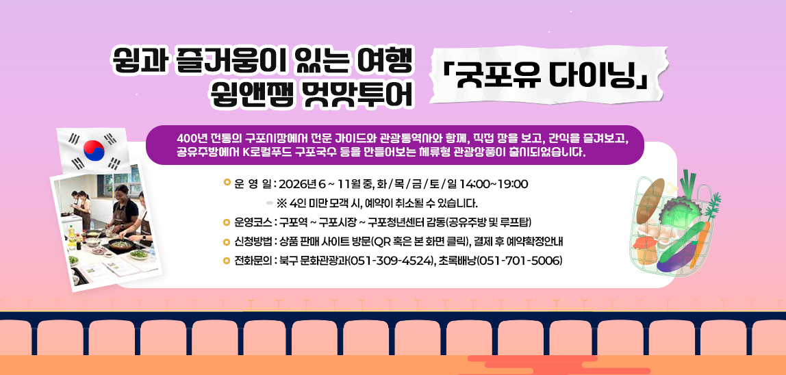 400년 전통의 구포시장에서 전문 가이드와 관광통역사와 함께,
 직접 장을 보고, 간식을 즐겨보고, 
 공유주방에서 K로컬푸드 구포국수 등을 만들어보는
 체류형 관광상품이 출시되었습니다.

 - 운 영 일 : 2026년 6.~ 11월 중 화, 목, 금, 토, 일 14:00~19:00
             ※ 4인 미만 모객 시, 예약이 취소될 수 있습니다.
 - 운영코스 : 구포역 ~ 구포시장 ~ 구포청년센터 감동(공유주방 및 루프탑)
 - 신청방법 : 상품 판매 사이트 방문(QR 혹은 본 화면 클릭), 결제 후 예약확정안내
 - 전화문의 : 북구 문화관광과(051-309-4524), 초록배낭(051-701-5006)