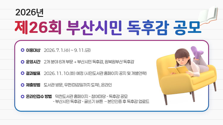2026년 제26회 부산시민 독후감 공모
 
 - 공모기간: 2026. 7. 1.(수) ~ 9. 11.(금)
 - 공모내용: 2개 분야 8개 부문 
            → 부산시민 독후감, 원북원부산 독후감
 - 결과발표: 2026. 11. 10.(화) 예정 (시민도서관 홈페이지 공지 및 개별연락)
 - 제출방법: 도서관 방문, 우편(마감일까지 도착), 온라인
 - 온라인접수 방법: 만덕도서관 홈페이지 - 참여마당 - 독후감 공모 – 
                    부산시민 독후감 - 글쓰기 버튼 – 본인인증 후 독후감 업로드