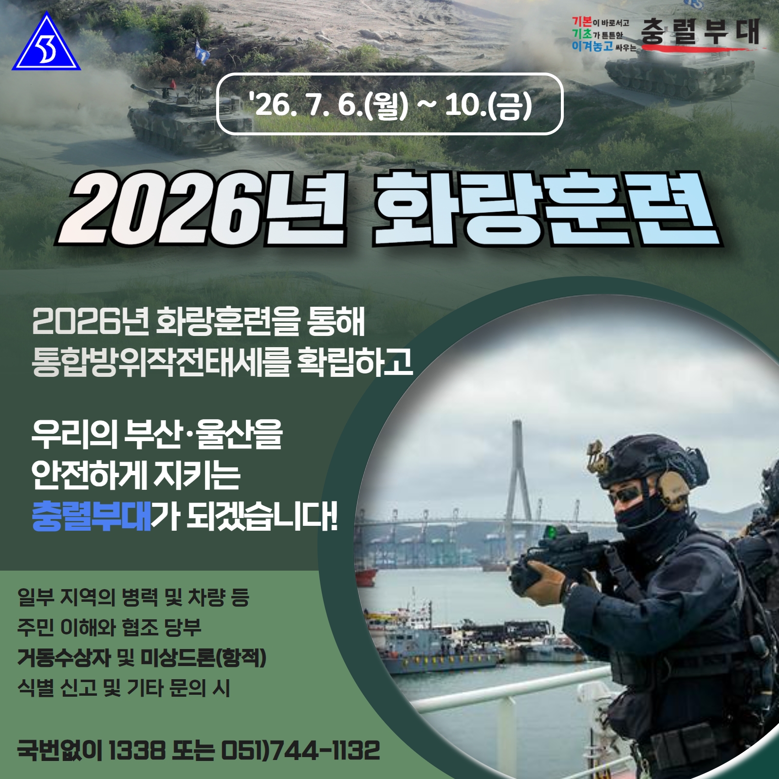 <2026년 화랑훈련>
2026년 화랑훈련을 통해 통합방위작전태세를 확립하고

우리의 부산·울산을 안전하게 지키는 충렬부대가 되겠습니다!

일부 지역의 병력 및 차량 등 주민이해와 협조 당부
거동수상자 및 미상드론(항적) 식별 신고 및 기타 문의 시

국번없이 1338 또는 051)744-1132