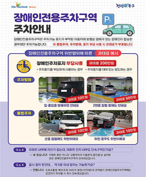장애인전용주차구역은 주차가능 표지가 부착된 자동차에 보행상 장애가 있는 장애인이 탑승한 경우에만 주차가능합니다.
※불법주차, 주차방해, 표지 부당 사용 시 과태료가 부과됩니다.
-장애인전용주차구역 위반행위에 따른 과태료 예시-
장애인주차표지 부당사용 : 과태료 200만원
(주차표지를 부당하게 사용하는 경우, 주차표지를 대여 또는 양도하는 경우)
[주차방해]
입·출입을 방해하면 안돼요 : 과태료 10만원
2면을 침범·방해는 안돼요 : 과태료 50만원
[불법주차]
선을 침범해도 위반이에요 : 과태료 10만원
이런 경우도 위반이예요 : 과태료 10만원
Q&A 아파트 내부에 자리가 없는데, 아파트 단지 내부도 단속구역인가요?
→네 맞습니다! 아파트 뿐만 아니라 '교통약자의 이동편의 중진법'상 설치된 모든 장애인전용주차구역이 단속대상입니다.
Q&A 잠시 정차 한건데.. 약 5분 이내 정차는 가능한가요?
→안됩니다! 도로교통법 32조와 34조의 일정시간(5분)과 관계없이 장애인전용주차구역에는 운전자가 하차할 시 즉시 단속대상입니다