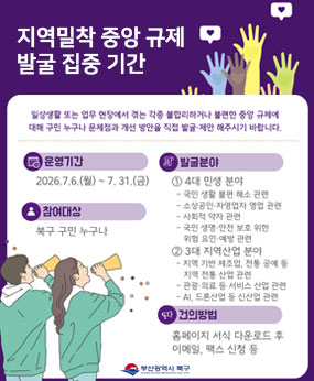 일상생활 또는 업무 현장에서 겪는 각종 불합리하거나 불편한 중앙 규제에 대해 구민 누구나 문제점과 개선 방안을 직접 발굴,제안 해주시기 바랍니다.
-운영기간: 2026.7.6.(월)~2026.7.31.(금)
-참여대상: 북구 구민 누구나
-발굴분야: 4대 민생분야(국민 생활 불편 해소, 소상공인/자영업자 영업, 사회적 약자 관련, 국민,생명,안전 보호 위한 위협 요인 예약 관련
3대 지역산업 분야(지역 기반 제조업, 전통 공예 등 지역 전통 산업 관련, 관광 의료 등 서비스 산업 관련, Ai 드론산업 등 신산업 관련
