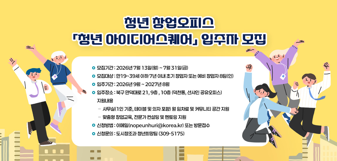 - 모집기간 : 2026.7.13.(월)~7.31.(금)
 - 모집대상 : 만19~39세 이하 7년 이내 초기 창업자 또는 예비 창업자 8팀(인)
 - 입주기간 : 2026년 9월 ~ 2027년 8월
 - 입주장소 : 북구 만덕대로 21, 9층, 10층 (덕천동, 선샤인 공유오피스)
 - 지원내용
  ▸사무실(1인 기준, 테이블 및 의자 포함) 월 임차료 및 커뮤니티 공간 지원
  ▸맞춤형 창업교육, 전문가 컨설팅 및 멘토링 지원
 - 신청방법 : 이메일 또는 방문접수
 - 신청문의 : 도시창조과 청년희망팀(309-5175)
 * 기타 자세한 내용은 홈페이지>고시공고>공고문 참고
