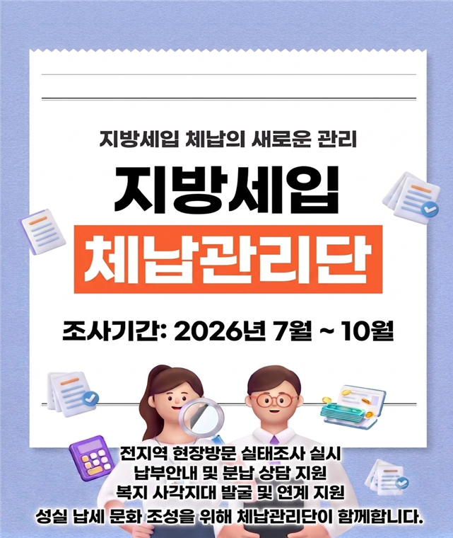 지방세입 체납의 새로운 관리

지방세입 체납관리단
조사기간: 2026년 7월~10월


전지역 현장방문 실태조사 실시
납부안내 및 분납 상담 지원
복지 사각지대 발굴 및 연계 지원
성실 납세 문화 조성을 위해 체납관리단이 함께합니다.